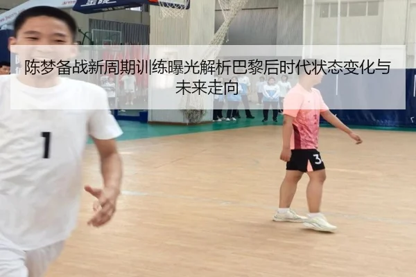 陈梦备战新周期训练曝光解析巴黎后时代状态变化与未来走向