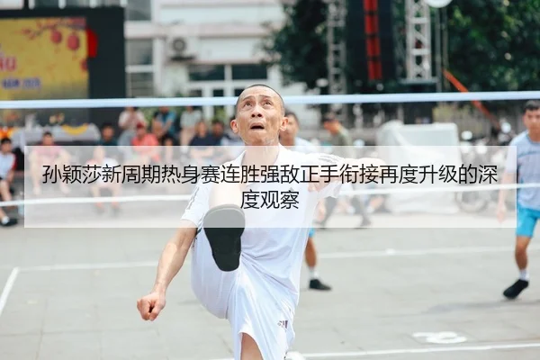 孙颖莎新周期热身赛连胜强敌正手衔接再度升级的深度观察