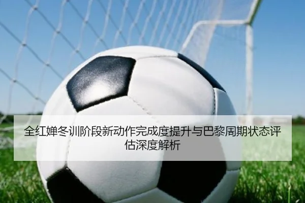 全红婵冬训阶段新动作完成度提升与巴黎周期状态评估深度解析