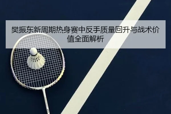 樊振东新周期热身赛中反手质量回升与战术价值全面解析