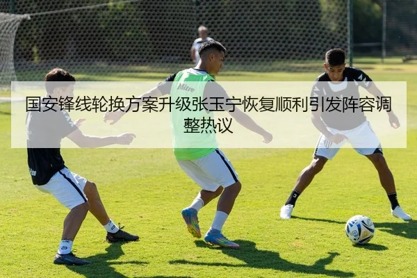 国安锋线轮换方案升级张玉宁恢复顺利引发阵容调整热议
