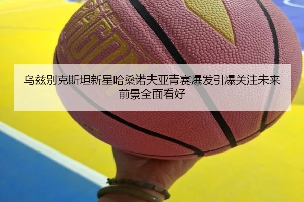 乌兹别克斯坦新星哈桑诺夫亚青赛爆发引爆关注未来前景全面看好